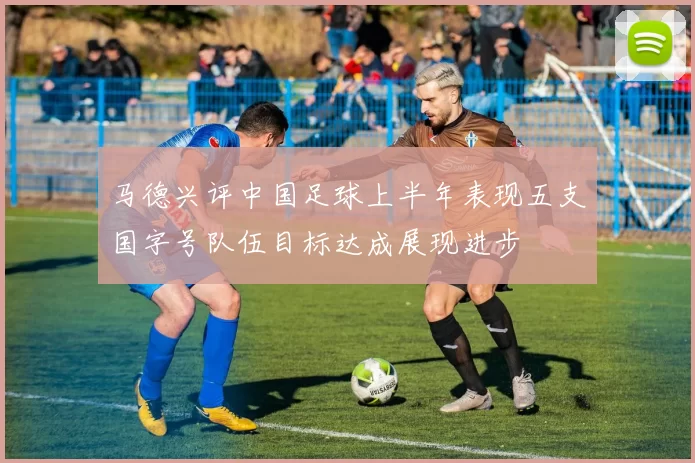 马德兴评中国足球上半年表现五支国字号队伍目标达成展现进步