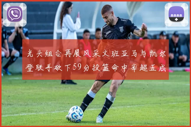 光头组合再展风采文班亚马与凯尔登联手砍下59分投篮命中率超五成