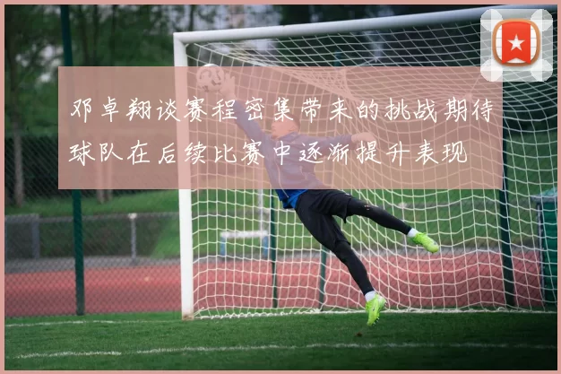 邓卓翔谈赛程密集带来的挑战期待球队在后续比赛中逐渐提升表现