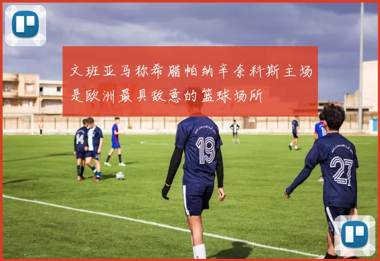 文班亚马称希腊帕纳辛奈科斯主场是欧洲最具敌意的篮球场所