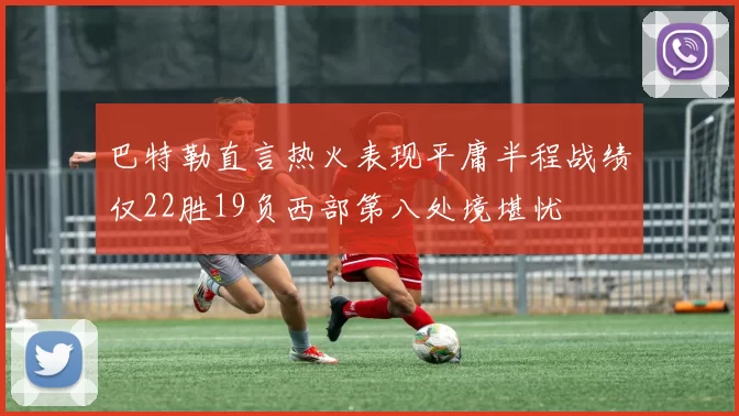 巴特勒直言热火表现平庸半程战绩仅22胜19负西部第八处境堪忧
