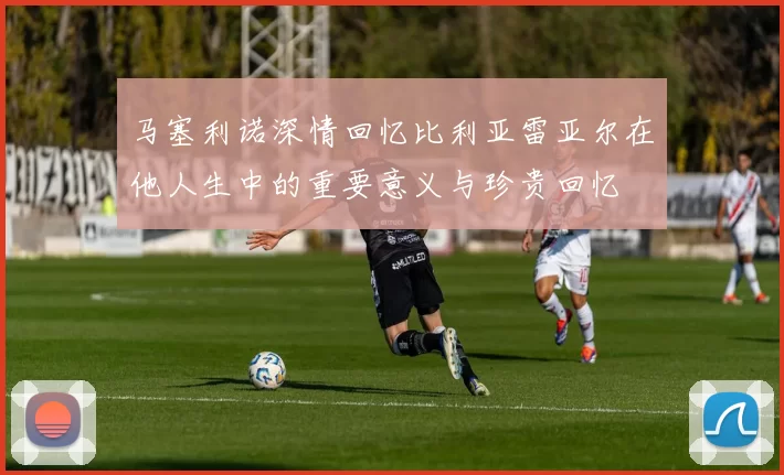 马塞利诺深情回忆比利亚雷亚尔在他人生中的重要意义与珍贵回忆