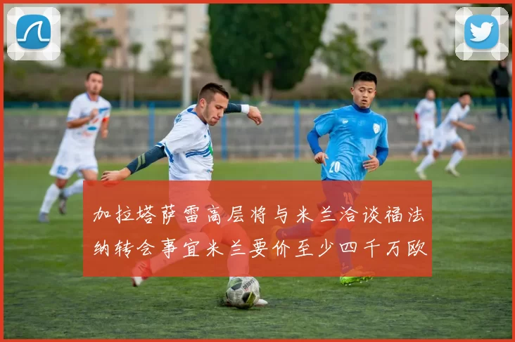 加拉塔萨雷高层将与米兰洽谈福法纳转会事宜米兰要价至少四千万欧元