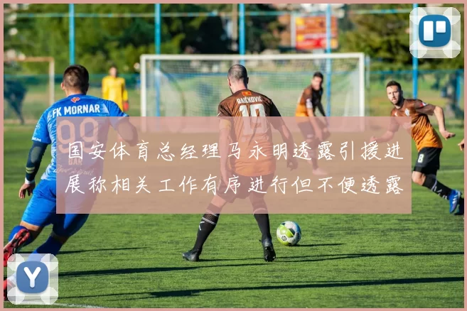 国安体育总经理马永明透露引援进展称相关工作有序进行但不便透露名字